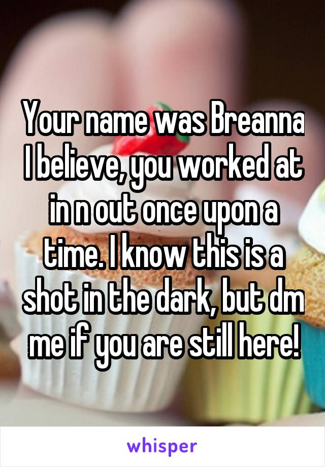 Your name was Breanna I believe, you worked at in n out once upon a time. I know this is a shot in the dark, but dm me if you are still here!