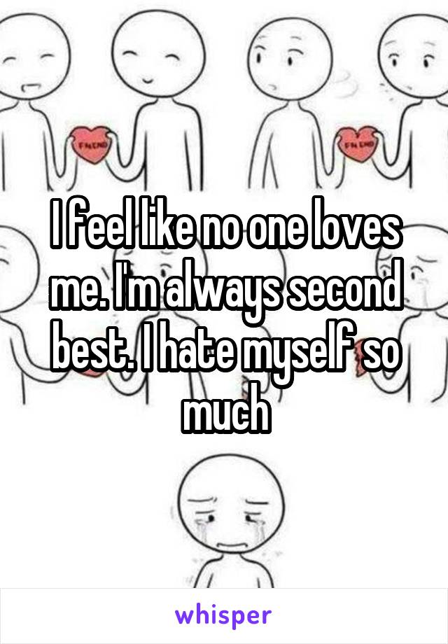 I feel like no one loves me. I'm always second best. I hate myself so much