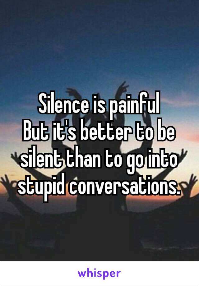 Silence is painful
But it's better to be silent than to go into stupid conversation​s.