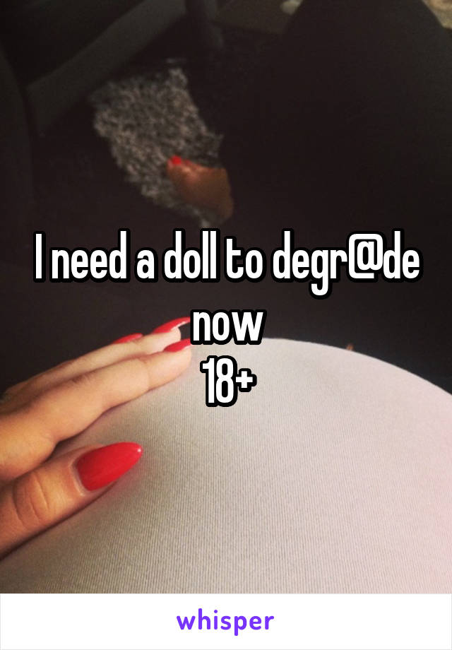 I need a doll to degr@de now
18+