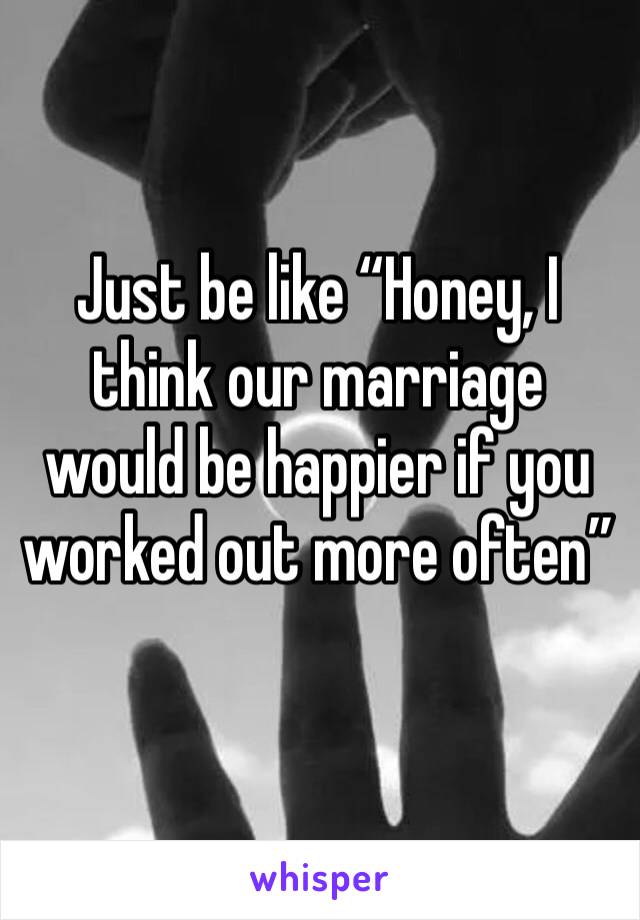 Just be like “Honey, I think our marriage would be happier if you worked out more often” 