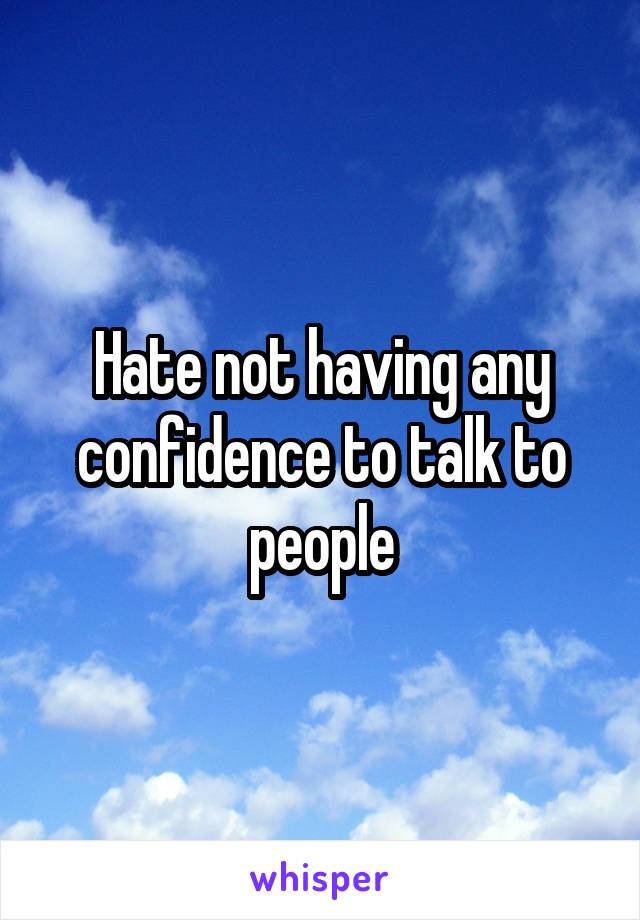 Hate not having any confidence to talk to people