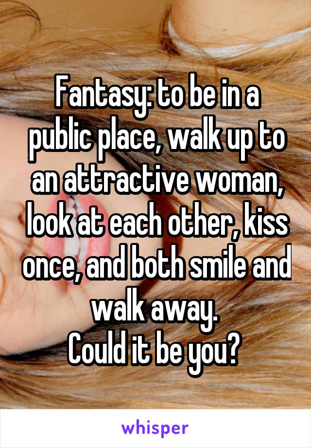 Fantasy: to be in a public place, walk up to an attractive woman, look at each other, kiss once, and both smile and walk away. 
Could it be you? 