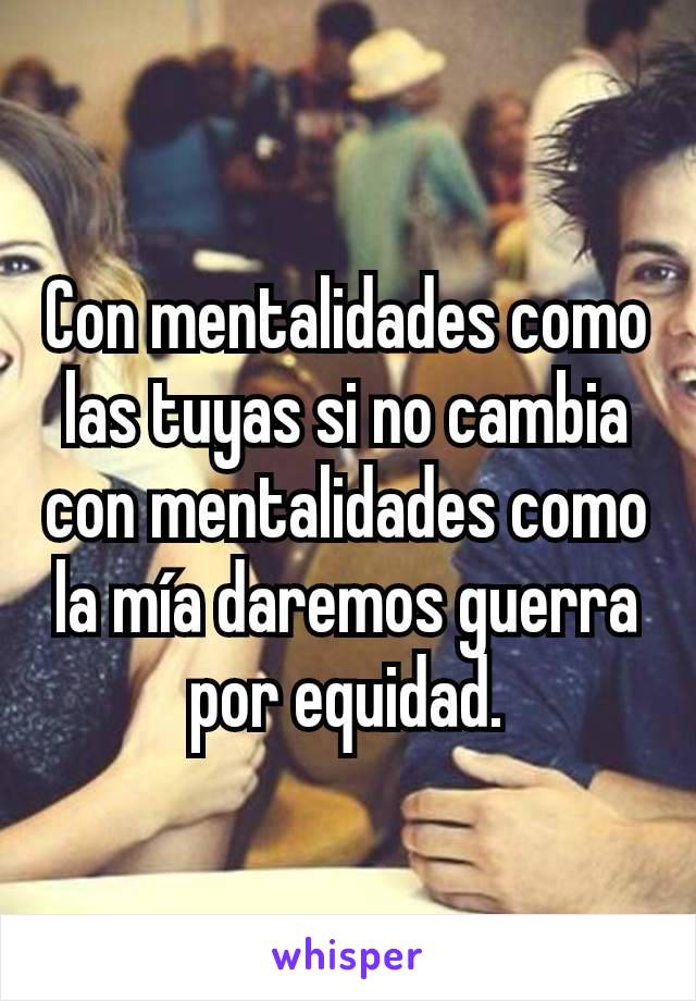 Con mentalidades como las tuyas si no cambia con mentalidades como la mía daremos guerra por equidad.