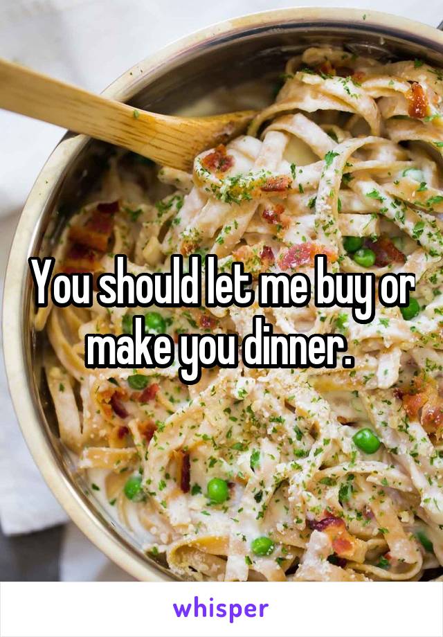 You should let me buy or make you dinner. 