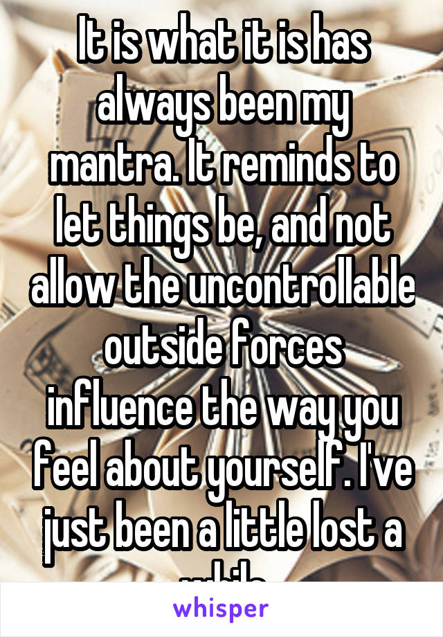 It is what it is has always been my mantra. It reminds to let things be, and not allow the uncontrollable outside forces influence the way you feel about yourself. I've just been a little lost a while