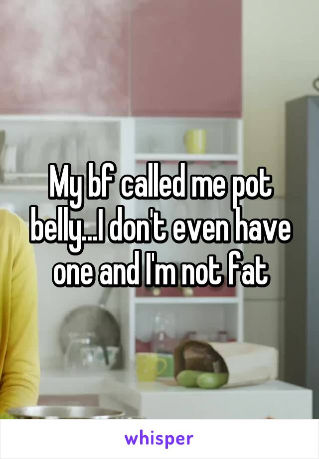 My bf called me pot belly...I don't even have one and I'm not fat