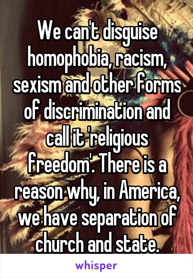 We can't disguise homophobia, racism, sexism and other forms of discrimination and call it 'religious freedom'. There is a reason why, in America, we have separation of church and state.