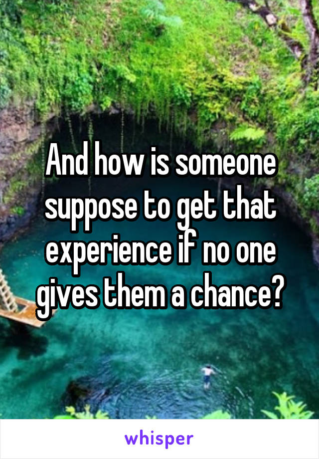 And how is someone suppose to get that experience if no one gives them a chance?