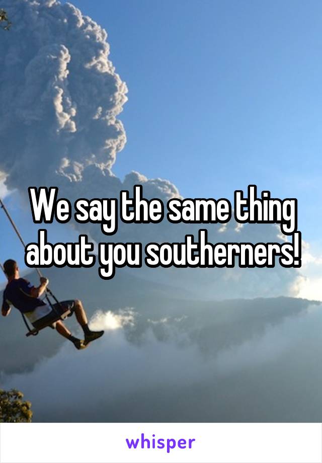 We say the same thing about you southerners!