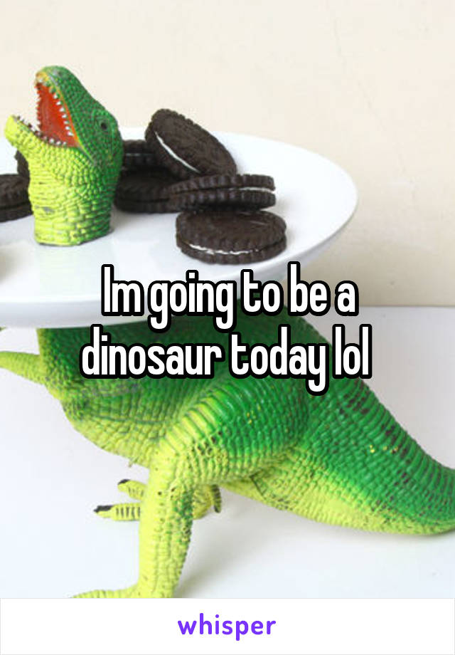 Im going to be a dinosaur today lol 