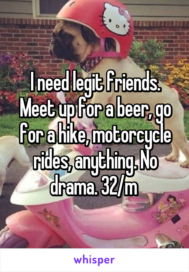 I need legit friends. Meet up for a beer, go for a hike, motorcycle rides, anything. No drama. 32/m 