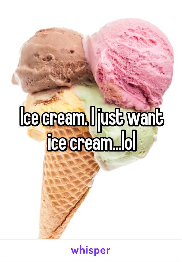 Ice cream. I just want ice cream...lol