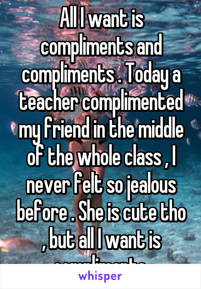 All I want is compliments and compliments . Today a teacher complimented my friend in the middle of the whole class , I never felt so jealous before . She is cute tho , but all I want is compliments 