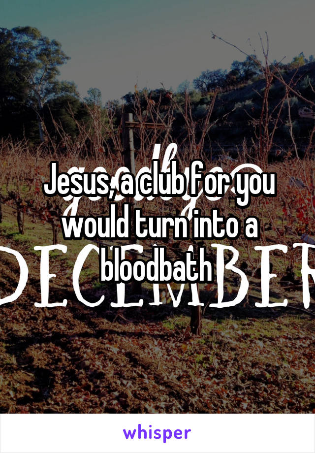 Jesus, a club for you would turn into a bloodbath 