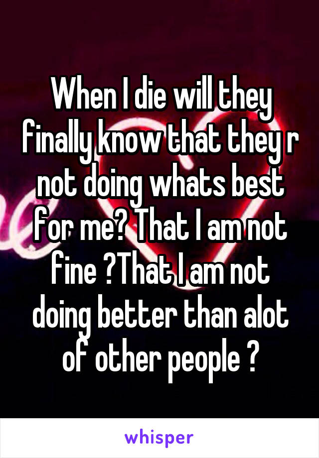 When I die will they finally know that they r not doing whats best for me? That I am not fine ?That I am not doing better than alot of other people ?