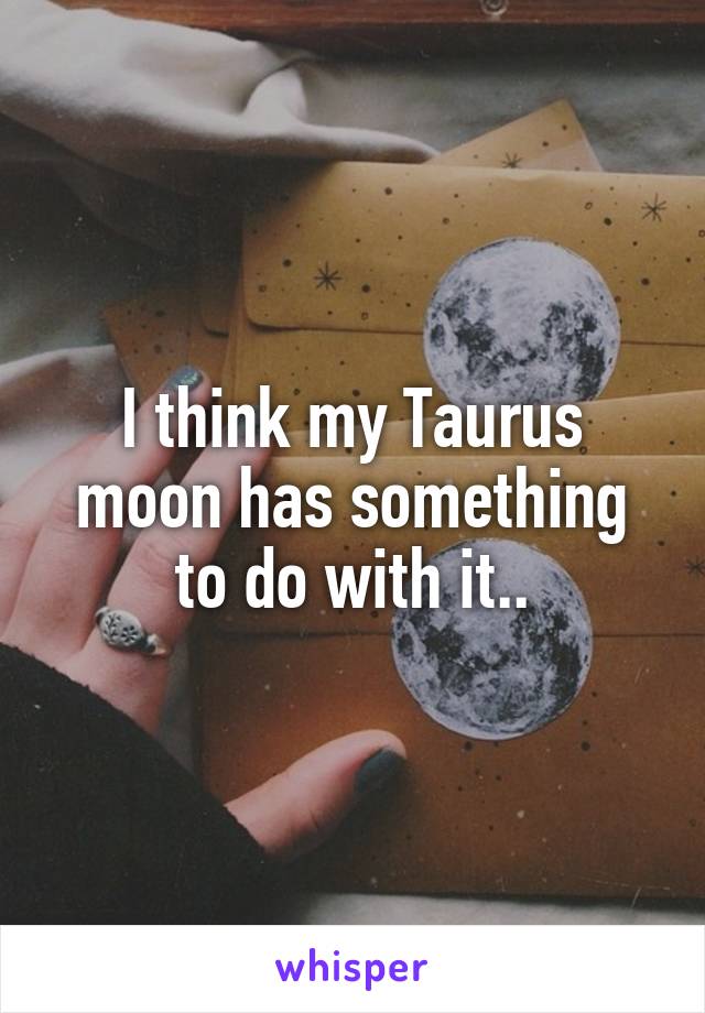 I think my Taurus moon has something to do with it..
