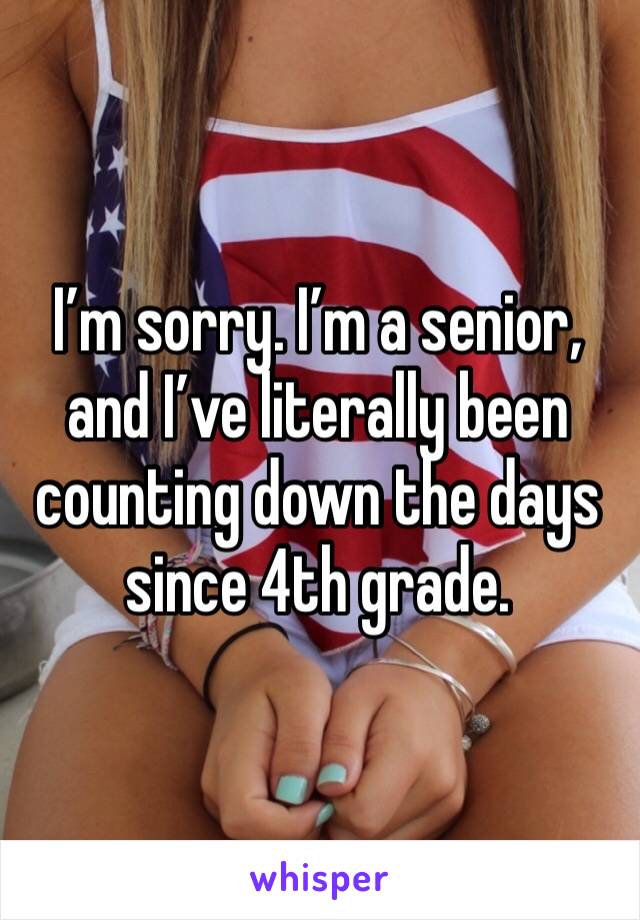 I’m sorry. I’m a senior, and I’ve literally been counting down the days since 4th grade.