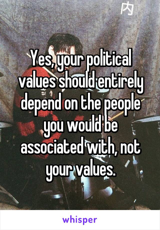 Yes, your political values should entirely depend on the people you would be associated with, not your values.