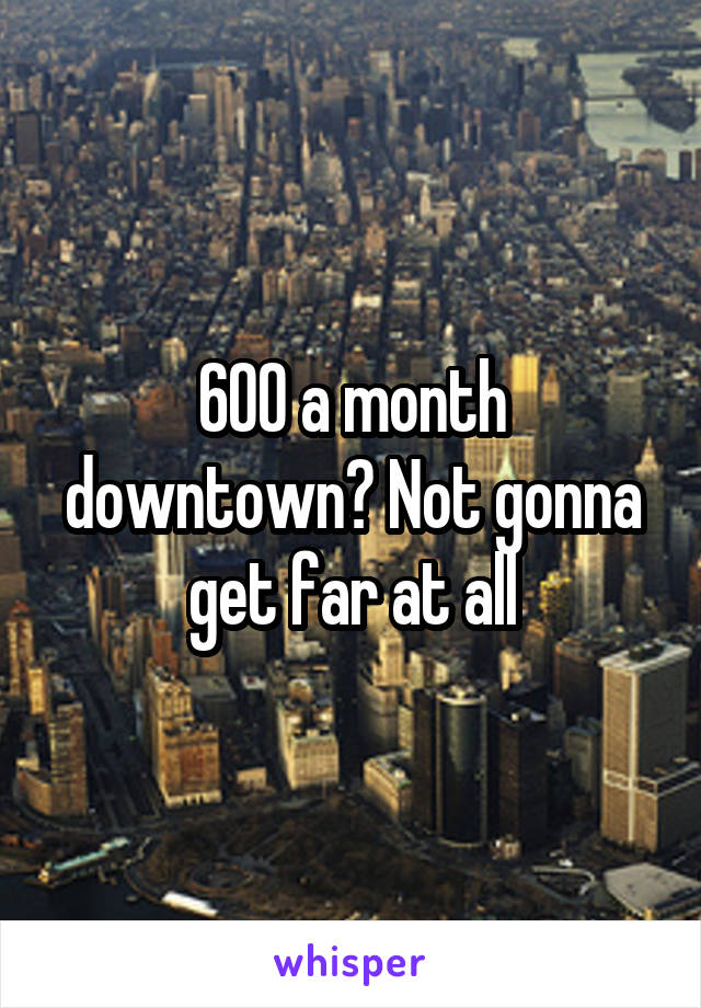 600 a month downtown? Not gonna get far at all