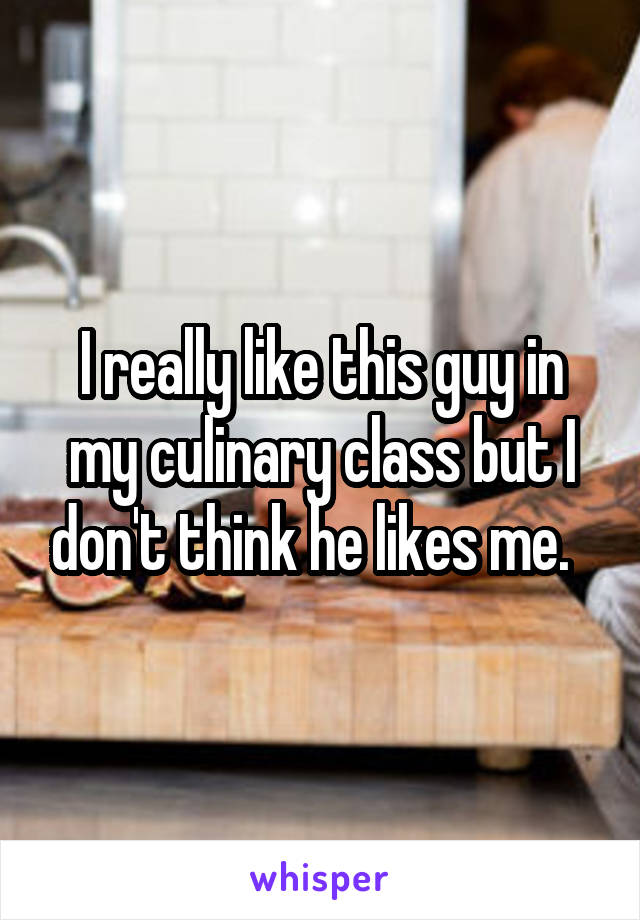 I really like this guy in my culinary class but I don't think he likes me.  