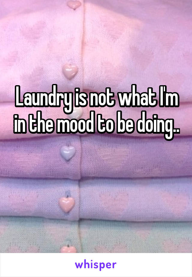 Laundry is not what I'm in the mood to be doing.. 
