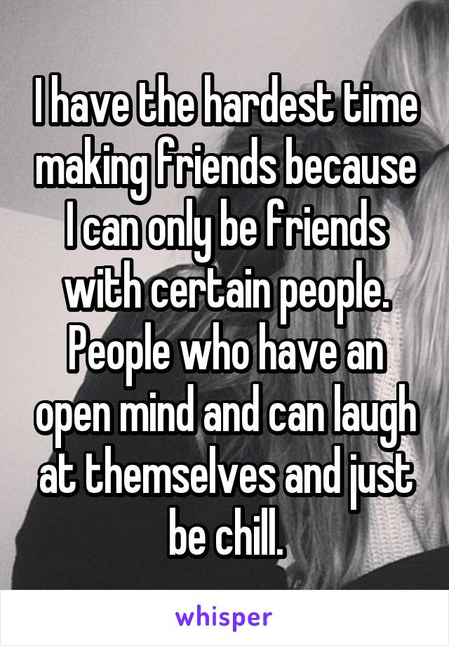 I have the hardest time making friends because I can only be friends with certain people. People who have an open mind and can laugh at themselves and just be chill.