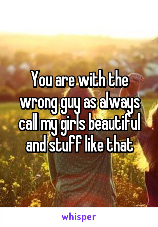 You are with the wrong guy as always call my girls beautiful and stuff like that