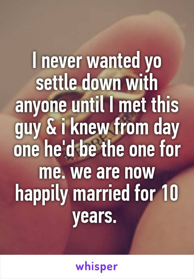 I never wanted yo settle down with anyone until I met this guy & i knew from day one he'd be the one for me. we are now happily married for 10 years. 