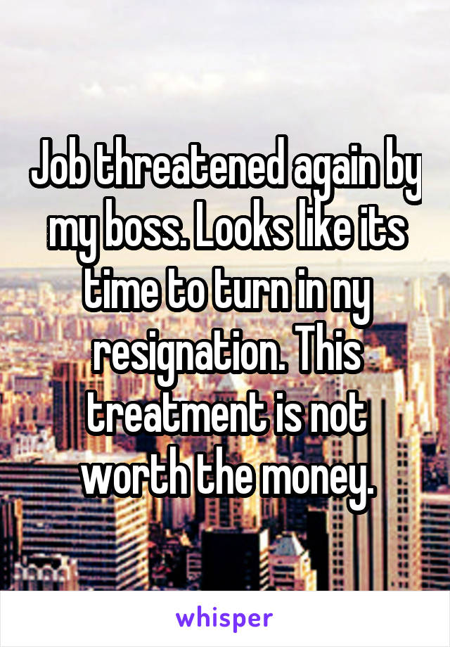 Job threatened again by my boss. Looks like its time to turn in ny resignation. This treatment is not worth the money.