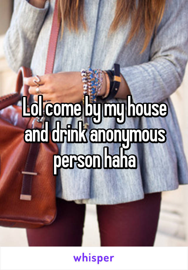 Lol come by my house and drink anonymous person haha