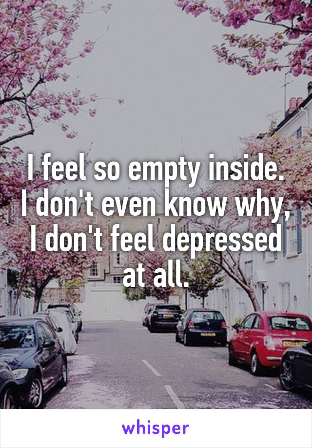 I feel so empty inside. I don't even know why, I don't feel depressed at all.