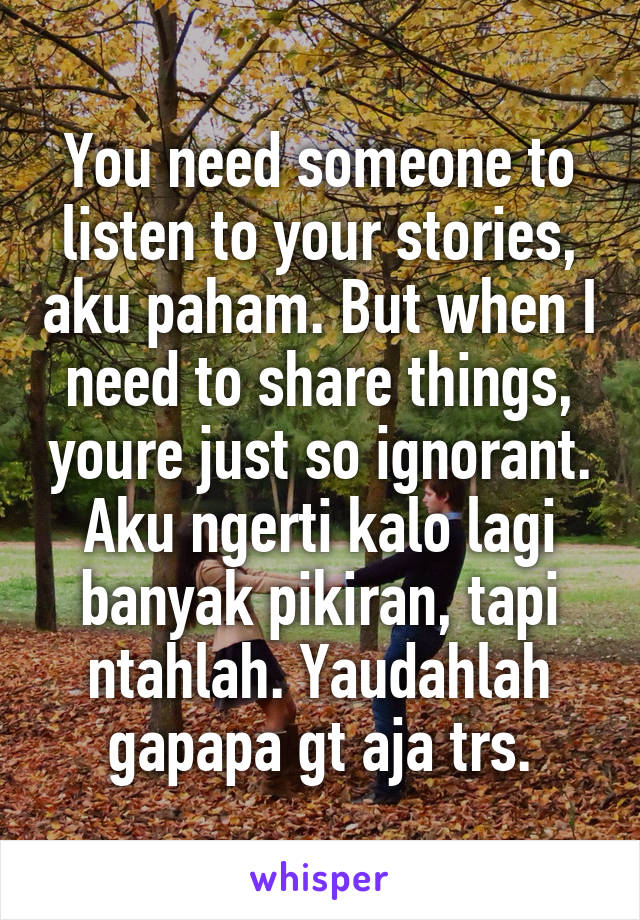 You need someone to listen to your stories, aku paham. But when I need to share things, youre just so ignorant. Aku ngerti kalo lagi banyak pikiran, tapi ntahlah. Yaudahlah gapapa gt aja trs.