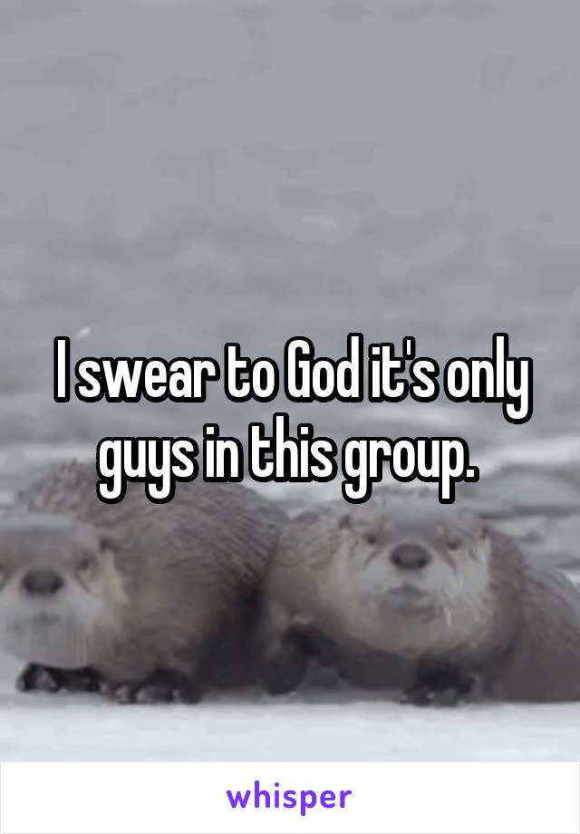 I swear to God it's only guys in this group. 