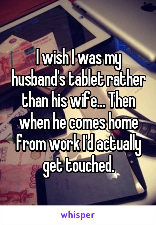 I wish I was my husband's tablet rather than his wife... Then when he comes home from work I'd actually get touched.