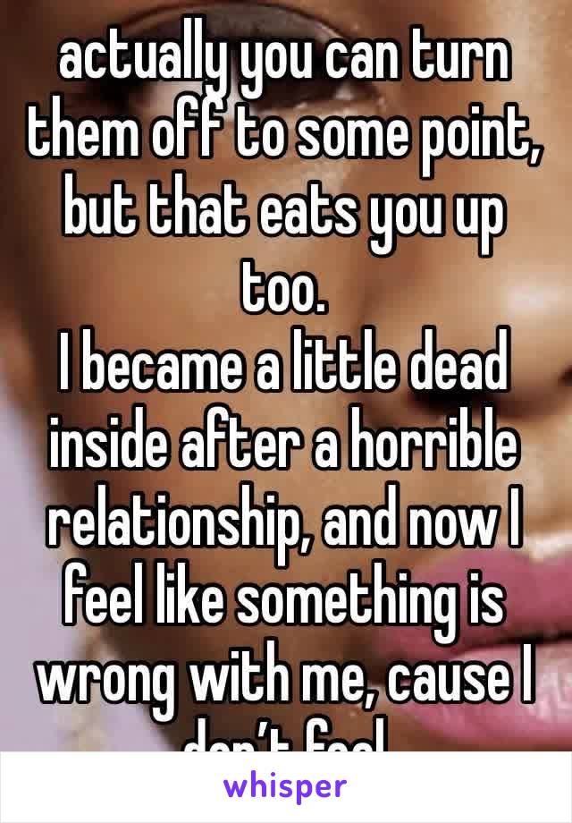 actually you can turn them off to some point, but that eats you up too. 
I became a little dead inside after a horrible relationship, and now I feel like something is wrong with me, cause I don’t feel