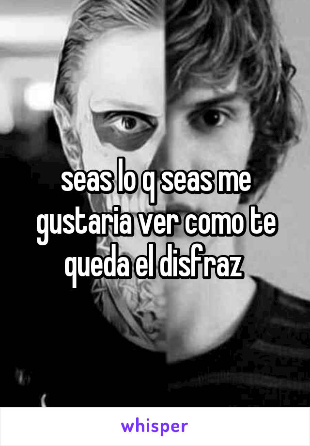 seas lo q seas me gustaria ver como te queda el disfraz 