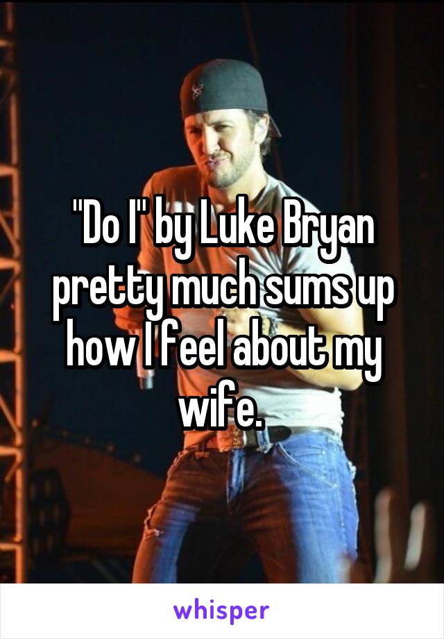 "Do I" by Luke Bryan pretty much sums up how I feel about my wife. 