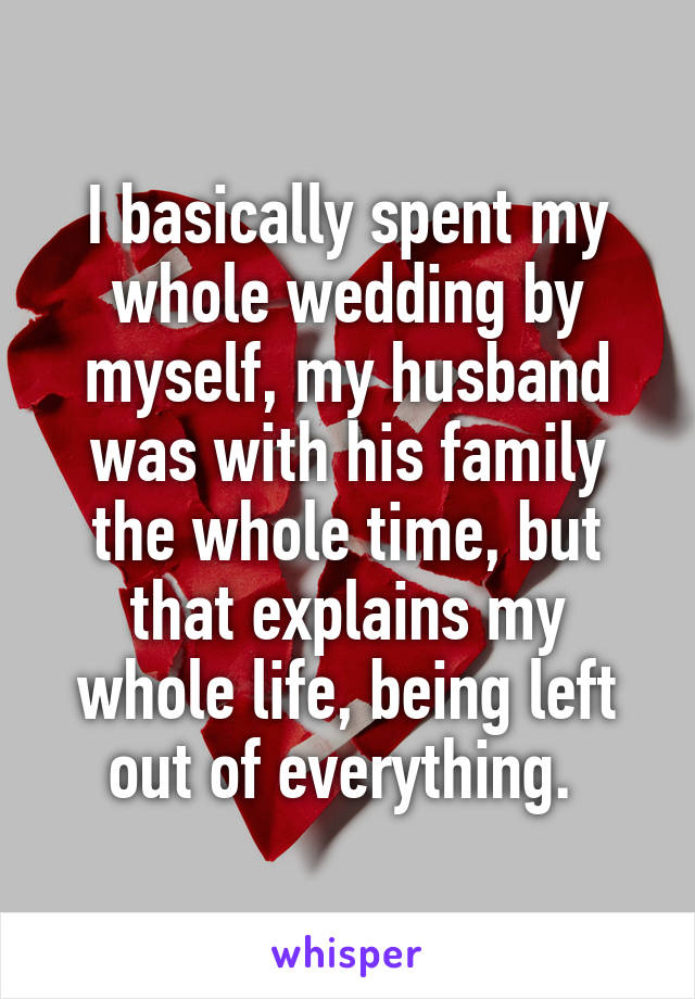 I basically spent my whole wedding by myself, my husband was with his family the whole time, but that explains my whole life, being left out of everything. 