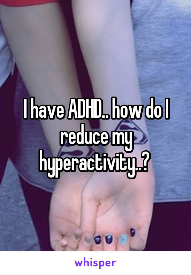 I have ADHD.. how do I reduce my hyperactivity..? 