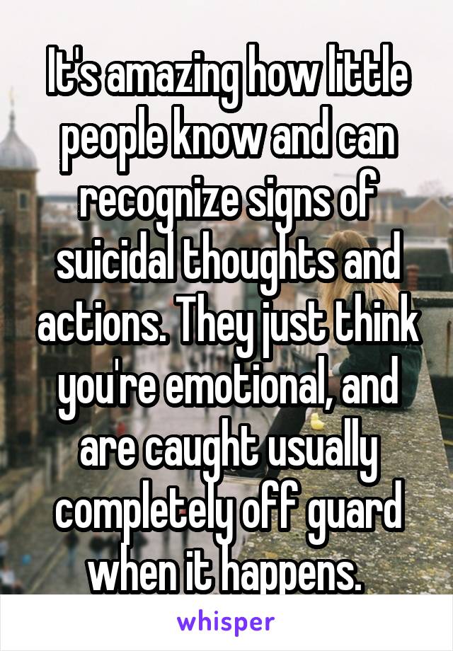 It's amazing how little people know and can recognize signs of suicidal thoughts and actions. They just think you're emotional, and are caught usually completely off guard when it happens. 