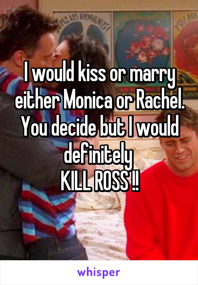 I would kiss or marry either Monica or Rachel. You decide but I would definitely 
KILL ROSS !!
