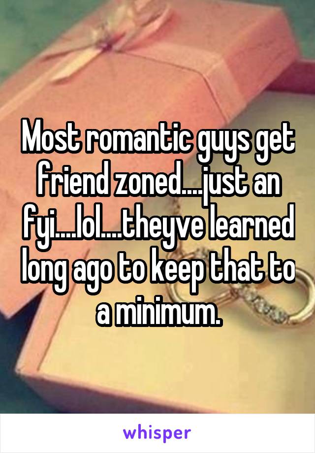 Most romantic guys get friend zoned....just an fyi....lol....theyve learned long ago to keep that to a minimum.