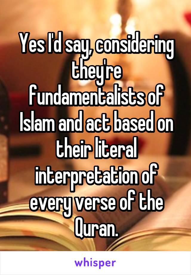 Yes I'd say, considering they're fundamentalists of Islam and act based on their literal interpretation of every verse of the Quran.