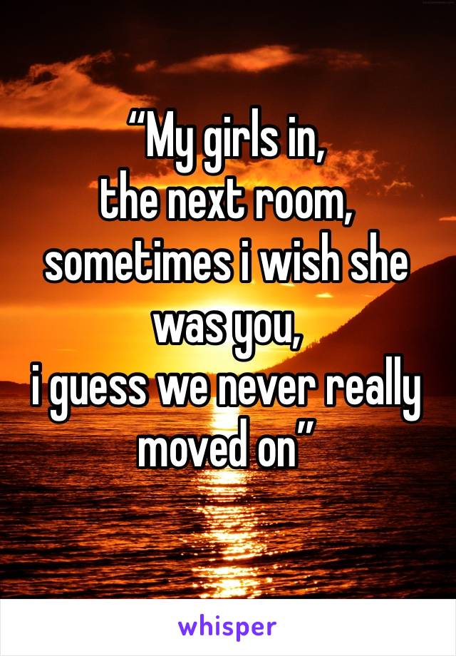 “My girls in,
the next room,
sometimes i wish she was you, 
i guess we never really moved on”
