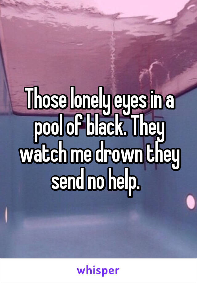 Those lonely eyes in a pool of black. They watch me drown they send no help.  