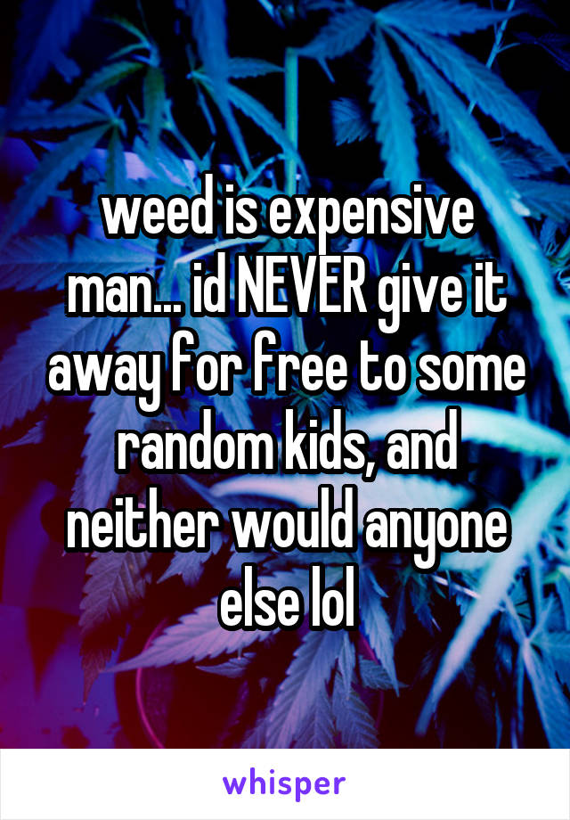 weed is expensive man... id NEVER give it away for free to some random kids, and neither would anyone else lol