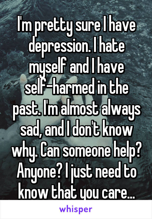 I'm pretty sure I have depression. I hate myself and I have self-harmed in the past. I'm almost always sad, and I don't know why. Can someone help? Anyone? I just need to know that you care...