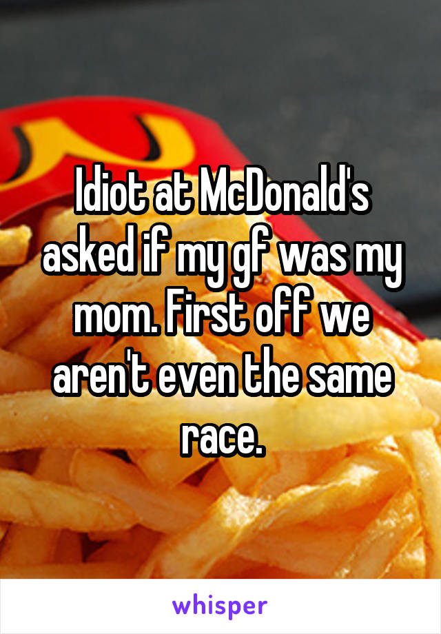 Idiot at McDonald's asked if my gf was my mom. First off we aren't even the same race.