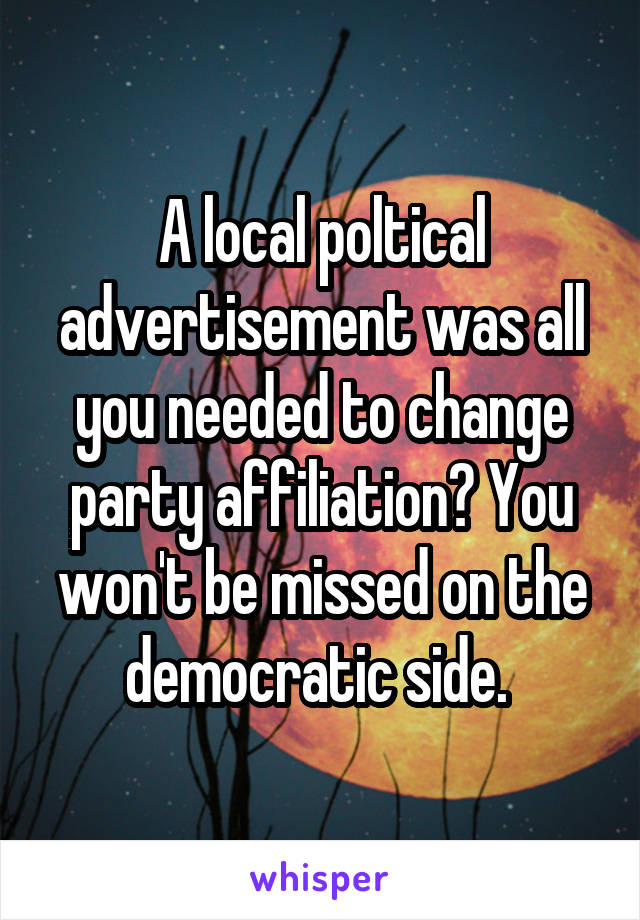 A local poltical advertisement was all you needed to change party affiliation? You won't be missed on the democratic side. 